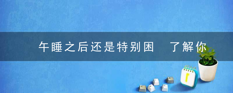 午睡之后还是特别困 了解你的睡眠周期学会高效睡眠，午睡之后特别累起不来